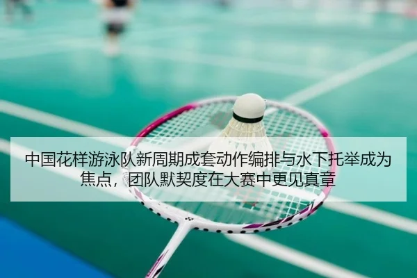 中国花样游泳队新周期成套动作编排与水下托举成为焦点，团队默契度在大赛中更见真章